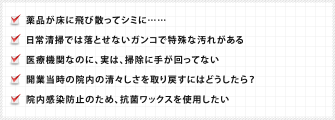 薬品が床に飛び散ってシミに……,日常清掃では落とせないガンコで特殊な汚れがある,医療機関なのに、実は、掃除に手が回ってない,開業当時の院内の清々しさを取り戻すにはどうしたら？,院内感染防止のため、抗菌ワックスを使用したい