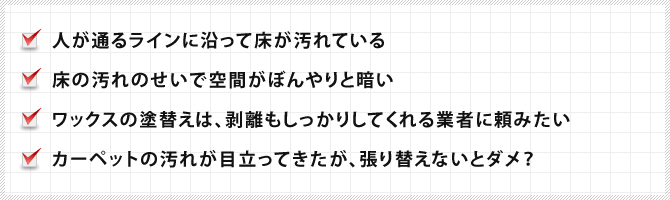 人が通るラインに沿って床が汚れている、床の汚れのせいで空間がぼんやりと暗い、ワックスの塗替えは、剥離もしっかりしてくれる業者に頼みたい、カーペットの汚れが目立ってきたが、張り替えないとダメ？