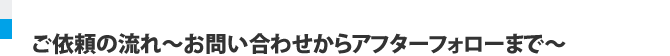 ご依頼の流れ～お問い合わせからアフターフォローまで～