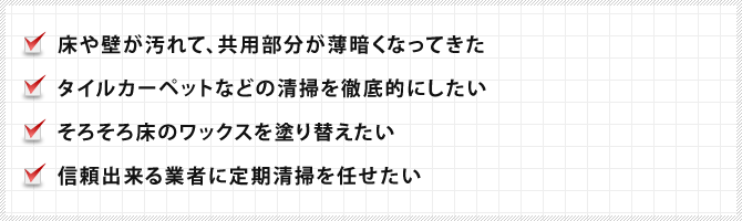 床や壁が汚れて、共用部分が薄暗くなってきた、タイルカーペットなどの清掃を徹底的にしたい、そろそろ床のワックスを塗り替えたい、信頼出来る業者に定期清掃を任せたい