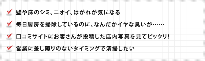 壁や床のシミ、ニオイ、はがれが気になる、毎日厨房を掃除しているのに、なんだかイヤな臭いが……、口コミサイトにお客さんが投稿した店内写真を見てビックリ！、営業に差し障りのないタイミングで清掃したい